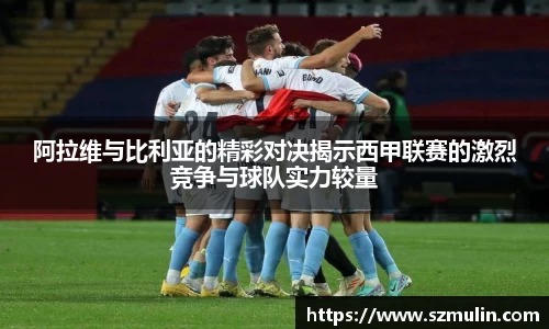 阿拉维与比利亚的精彩对决揭示西甲联赛的激烈竞争与球队实力较量