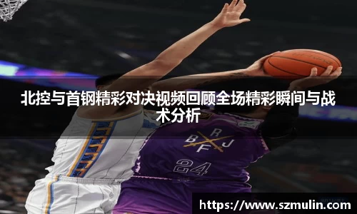 北控与首钢精彩对决视频回顾全场精彩瞬间与战术分析