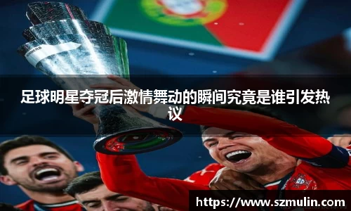 足球明星夺冠后激情舞动的瞬间究竟是谁引发热议